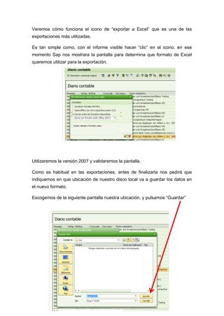 Veremos cómo funciona el icono de “exportar a Excel” que es una de las
exportaciones más utilizadas.
Es tan simple como, con el informe visible hacer “clic” en el icono, en ese
momento Sap nos mostrara la pantalla para determina que formato de Excel
queremos utilizar para la exportación.
Utilizaremos la versión 2007 y validaremos la pantalla.
Como es habitual en las exportaciones, antes de finalizarla nos pedirá que
indiquemos en que ubicación de nuestro disco local va a guardar los datos en
el nuevo formato.
Escogemos de la siguiente pantalla nuestra ubicación, y pulsamos “Guardar”
 
