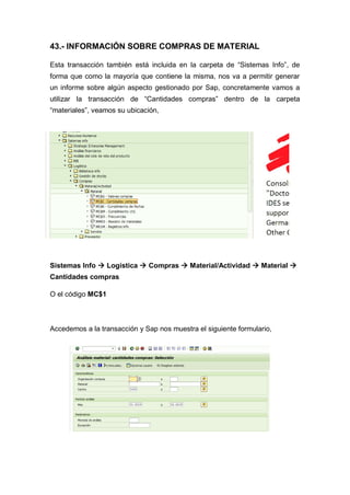 43.- INFORMACIÓN SOBRE COMPRAS DE MATERIAL
Esta transacción también está incluida en la carpeta de “Sistemas Info”, de
forma que como la mayoría que contiene la misma, nos va a permitir generar
un informe sobre algún aspecto gestionado por Sap, concretamente vamos a
utilizar la transacción de “Cantidades compras” dentro de la carpeta
“materiales”, veamos su ubicación,
Sistemas Info  Logística  Compras  Material/Actividad  Material 
Cantidades compras
O el código MC$1
Accedemos a la transacción y Sap nos muestra el siguiente formulario,
 