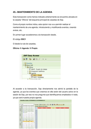 45.- MANTENIMIENTO DE LA AGENDA
Esta transacción como hemos indicado anteriormente se encuentra ubicada en
la carpeta “Oficina” del esquema principal de carpetas de Sap.
Como el propio nombre indica, esta opcion nos va a permitir realizar el
mantenimiento de una agenda, introduciendo y modificando eventos, creando
avisos, etc.
En primer lugar accederemos a la transacción desde,
El código SSC1
O desde la ruta de carpetas,
Oficina  Agenda  Propio
Al acceder a la transacción, Sap directamente nos abrirá la pantalla de la
agenda, ya que los eventos que creemos en ella serán del usuario activo en la
sesión de Sap, por eso no nos pregunta que identifiquemos empleados ni nada,
ya que será nuestra propia agenda.
 