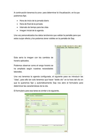 A continuación tenemos la zona para determinar la Visualización, en la que
podremos fijar,
 Hora de inicio de la jornada diario
 Hora de final de la jornada
 Intervalo de tiempo para las citas
 Imagen inicial de la agenda.
Una vez personalizados los datos tendremos que validar la pantalla para que
estos surjan efecto y los podamos tener visibles en la pantalla de Sap.
Esta sería la imagen con los cambios de
horario aplicados.
Podemos observar como el rango horario se
ha ampliado según nuestras necesidades
laborales.
Una vez tenemos la agenda configurada, el siguiente paso es introducir las
“citas”, para ello tan solo tenemos que hacer “doble clic” en la hora del día en
que la queremos fijar y automáticamente Sap nos abre el formulario para
determinar las características de la cita.
El formulario para esa tarea es similar a la siguiente,
 
