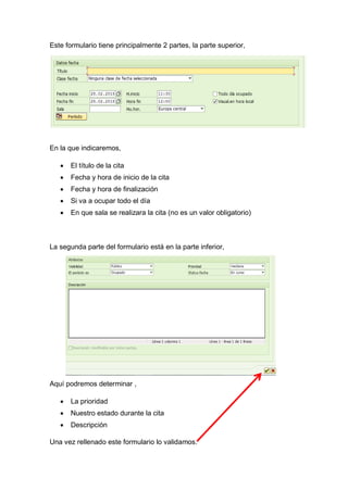 Este formulario tiene principalmente 2 partes, la parte superior,
En la que indicaremos,
 El título de la cita
 Fecha y hora de inicio de la cita
 Fecha y hora de finalización
 Si va a ocupar todo el día
 En que sala se realizara la cita (no es un valor obligatorio)
La segunda parte del formulario está en la parte inferior,
Aquí podremos determinar ,
 La prioridad
 Nuestro estado durante la cita
 Descripción
Una vez rellenado este formulario lo validamos.
 