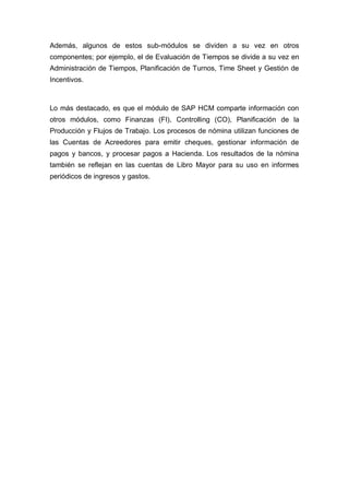 Además, algunos de estos sub-módulos se dividen a su vez en otros
componentes; por ejemplo, el de Evaluación de Tiempos se divide a su vez en
Administración de Tiempos, Planificación de Turnos, Time Sheet y Gestión de
Incentivos.
Lo más destacado, es que el módulo de SAP HCM comparte información con
otros módulos, como Finanzas (FI), Controlling (CO), Planificación de la
Producción y Flujos de Trabajo. Los procesos de nómina utilizan funciones de
las Cuentas de Acreedores para emitir cheques, gestionar información de
pagos y bancos, y procesar pagos a Hacienda. Los resultados de la nómina
también se reflejan en las cuentas de Libro Mayor para su uso en informes
periódicos de ingresos y gastos.
 