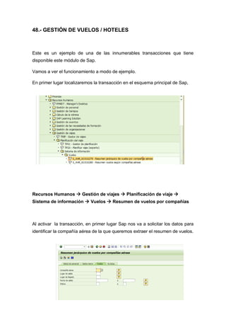 48.- GESTIÓN DE VUELOS / HOTELES
Este es un ejemplo de una de las innumerables transacciones que tiene
disponible este módulo de Sap.
Vamos a ver el funcionamiento a modo de ejemplo.
En primer lugar localizaremos la transacción en el esquema principal de Sap,
Recursos Humanos  Gestión de viajes  Planificación de viaje 
Sistema de información  Vuelos  Resumen de vuelos por compañías
Al activar la transacción, en primer lugar Sap nos va a solicitar los datos para
identificar la compañía aérea de la que queremos extraer el resumen de vuelos.
 