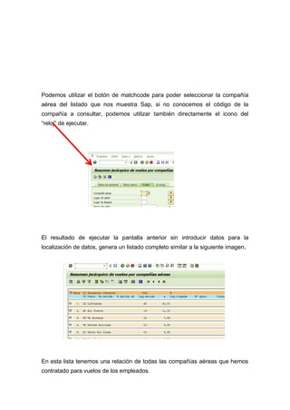 Podemos utilizar el botón de matchcode para poder seleccionar la compañía
aérea del listado que nos muestra Sap, si no conocemos el código de la
compañía a consultar, podemos utilizar también directamente el icono del
“reloj” de ejecutar.
El resultado de ejecutar la pantalla anterior sin introducir datos para la
localización de datos, genera un listado completo similar a la siguiente imagen,
En esta lista tenemos una relación de todas las compañías aéreas que hemos
contratado para vuelos de los empleados.
 