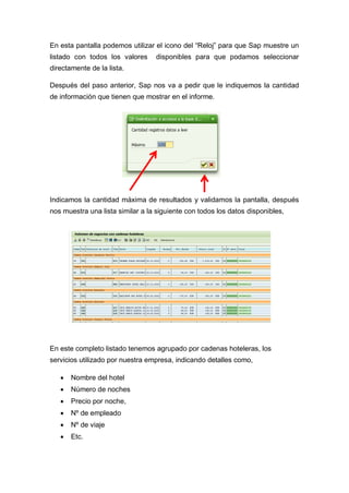 En esta pantalla podemos utilizar el icono del “Reloj” para que Sap muestre un
listado con todos los valores disponibles para que podamos seleccionar
directamente de la lista.
Después del paso anterior, Sap nos va a pedir que le indiquemos la cantidad
de información que tienen que mostrar en el informe.
Indicamos la cantidad máxima de resultados y validamos la pantalla, después
nos muestra una lista similar a la siguiente con todos los datos disponibles,
En este completo listado tenemos agrupado por cadenas hoteleras, los
servicios utilizado por nuestra empresa, indicando detalles como,
 Nombre del hotel
 Número de noches
 Precio por noche,
 Nº de empleado
 Nº de viaje
 Etc.
 