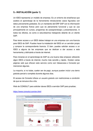 5.- INSTALACIÓN (parte 1)
Un IDES representa un modelo de empresa. Es un entorno de enseñanza que
acelera el aprendizaje de la herramienta introduciendo casos figurados con
datos previamente grabados. Es un mandante del ERP SAP con la información
de una empresa ficticia pero que es plenamente funcional y que se usa
principalmente en cursos, programas de autoaprendizaje y presentaciones. A
todos los efectos, es como si estuviésemos trabajando delante de un cliente
SAP.
Para tener acceso a un IDES debes trabajar en una empresa con una licencia
para IDES de SAP. Puedes hacer la instalación del IDES en un servidor propio
y comprar la correspondiente licencia. O bien, puedes solicitar acceso a un
IDES a alguna de las empresas que se dedican a dar acceso a esta
herramienta y disfrutarla a través de internet.
Para iniciarse en el aprendizaje de SAP es una buena idea empezar utilizando
algún IDES a través de internet, mucho más sencillo y rápido. Existen varias
páginas web que ofrecen este servicio como son Idesaccess o Consolut por
mencionar algunas.
La mayoría, si no todas, suelen ser de pago, aunque pueden incluir una demo
gratuita parcial o completa durante algunos días.
El acceso de Consolut ofrece un usuario gratuito con restricciones a condición
de que se renueve día a día.
Web de CONSULT para solicitar claves IDES a servidor SAP para pruebas:
https://www.consolut.com/en.html
 