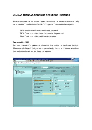 49.- MÁS TRANSACCIONES DE RECURSOS HUMANOS
Este es resumen de las transacciones del módulo de recursos humanos (HR)
de la versión 3.x del sistema SAP R/3:Código de Transacción Descripción
• PA20 Visualizar datos de maestro de personal.
• PA30 Crear o modifica datos de maestro de personal.
• PA40 Crear o modifica medidas de personal.
Transacción PA20
En esta transacción podemos visualizar los datos de cualquier infotipo.
Marcando elinfotipo 1 (asignación organizativa) y dando al botón de visualizar
(las gafitas)podemos ver los datos personales
 