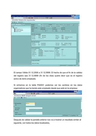 El campo Válido 01.12.2006 a 31.12.9999. El hecho de que el fin de la validez
del registro sea 31.12.9999 (fin de los días) quiere decir que es el registro
activo de dicho empleado.
Si entramos en la tabla PA0001 podemos ver los cambios en los datos
organizativos que ha tenido este empleado desde que está en la empresa:
Después de validar la pantalla anterior nos va a mostrar un resultado similar al
siguiente, con todos los datos localizados,
 
