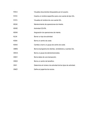 FM12 Visualiza documentos bloqueados por el usuario.
FST2 Inserta un nombre específico para una cuenta de tipo G/L.
FST3 Visualiza el nombre de una cuenta G/L.
KEA0 Mantenimiento de operaciones de interés.
KEKE Actividad CO-PA.
KEKK Asignación de operaciones de interés.
KL04 Borrar un tipo de actividad.
KS04 Borra un centro de coste.
KSH2 Cambia o borro un grupo de centro de coste.
OBR2 Borra el programa de clientes, vendedores y cuentas G/L.
OKC5 Borra un grupo de elementos/costes.
OKE1 Borra datos de una transacción.
OKE2 Borra un centro de beneficio.
OKI1 Determina el número de actividad de los tipos de actividad.
OMZ1 Define el papel de los socios.
 