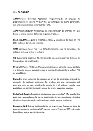 51.- GLOSARIO
ABAP Advance Business Application Programming. Es el lenguaje de
programación del sistema XA SAP R/3. Es un lenguaje de cuarta generación,
con una sintaxis mezcla entre COBOL y SQL.
ASAP AcceleratedSAP. Metodología de implementación de SAP R/3 VI que
busca el ahorro máximo de tiempo de parametrización.
Batch input Método para la importación rápida y consistente de datos en R/3
LLE partiendo de ficheros externos.
CATT Computer-Aided Test Tool GAS. Herramienta para la generación de
datos de test para probar el software.
CO Customizing Organizer 43. Herramienta para administrar las órdenes de
transporte de parametrización.
Dynpro DYNamic PROgram. Programa dinámico que consiste en una pantalla
y la lógica de proceso subyacente que la controla. Es algo similar a un form 700
de visual basic.
Dump 84o error en tiempo de ejecución es un log de terminación anormal de
ejecución de cualquier programa. Se produce por una cancelación del
programa que se está actualmente ejecutando y el sistema muestra una
pantalla de log con la información acerca del error y su posible solución.
EarlyWatch Service Servicio de alerta previa que ofrece SAP 2Z a sus clientes
para que, aprovechando la mayor experiencia de sus consultores, detecten
rápidamente problemas de rendimiento en nuestro sistema productivo.
Entreprise IMG Guía de implementación de la empresa. Cuando se inicia la
parametrización de un sistema SAP hay que crear el Enterprise IMG incluyendo
los módulos que se va a implementar.
 