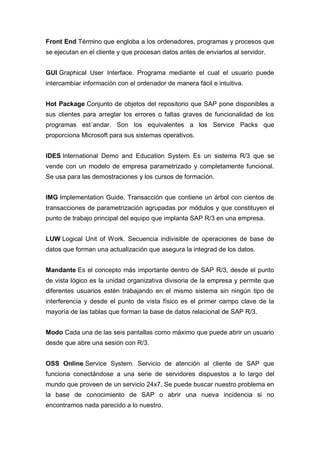 Front End Término que engloba a los ordenadores, programas y procesos que
se ejecutan en el cliente y que procesan datos antes de enviarlos al servidor.
GUI Graphical User Interface. Programa mediante el cual el usuario puede
intercambiar información con el ordenador de manera fácil e intuitiva.
Hot Package Conjunto de objetos del repositorio que SAP pone disponibles a
sus clientes para arreglar los errores o faltas graves de funcionalidad de los
programas est´andar. Son los equivalentes a los Service Packs que
proporciona Microsoft para sus sistemas operativos.
IDES International Demo and Education System. Es un sistema R/3 que se
vende con un modelo de empresa parametrizado y completamente funcional.
Se usa para las demostraciones y los cursos de formación.
IMG Implementation Guide. Transacción que contiene un árbol con cientos de
transacciones de parametrización agrupadas por módulos y que constituyen el
punto de trabajo principal del equipo que implanta SAP R/3 en una empresa.
LUW Logical Unit of Work. Secuencia indivisible de operaciones de base de
datos que forman una actualización que asegura la integrad de los datos.
Mandante Es el concepto más importante dentro de SAP R/3, desde el punto
de vista lógico es la unidad organizativa divisoria de la empresa y permite que
diferentes usuarios estén trabajando en el mismo sistema sin ningún tipo de
interferencia y desde el punto de vista físico es el primer campo clave de la
mayoría de las tablas que forman la base de datos relacional de SAP R/3.
Modo Cada una de las seis pantallas como máximo que puede abrir un usuario
desde que abre una sesión con R/3.
OSS Online Service System. Servicio de atención al cliente de SAP que
funciona conectándose a una serie de servidores dispuestos a lo largo del
mundo que proveen de un servicio 24x7. Se puede buscar nuestro problema en
la base de conocimiento de SAP o abrir una nueva incidencia si no
encontramos nada parecido a lo nuestro.
 