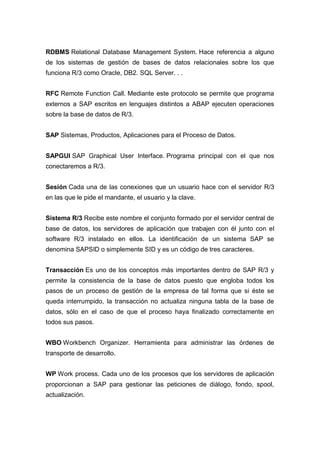 RDBMS Relational Database Management System. Hace referencia a alguno
de los sistemas de gestión de bases de datos relacionales sobre los que
funciona R/3 como Oracle, DB2. SQL Server. . .
RFC Remote Function Call. Mediante este protocolo se permite que programa
externos a SAP escritos en lenguajes distintos a ABAP ejecuten operaciones
sobre la base de datos de R/3.
SAP Sistemas, Productos, Aplicaciones para el Proceso de Datos.
SAPGUI SAP Graphical User Interface. Programa principal con el que nos
conectaremos a R/3.
Sesión Cada una de las conexiones que un usuario hace con el servidor R/3
en las que le pide el mandante, el usuario y la clave.
Sistema R/3 Recibe este nombre el conjunto formado por el servidor central de
base de datos, los servidores de aplicación que trabajen con él junto con el
software R/3 instalado en ellos. La identificación de un sistema SAP se
denomina SAPSID o simplemente SID y es un código de tres caracteres.
Transacción Es uno de los conceptos más importantes dentro de SAP R/3 y
permite la consistencia de la base de datos puesto que engloba todos los
pasos de un proceso de gestión de la empresa de tal forma que si éste se
queda interrumpido, la transacción no actualiza ninguna tabla de la base de
datos, sólo en el caso de que el proceso haya finalizado correctamente en
todos sus pasos.
WBO Workbench Organizer. Herramienta para administrar las órdenes de
transporte de desarrollo.
WP Work process. Cada uno de los procesos que los servidores de aplicación
proporcionan a SAP para gestionar las peticiones de diálogo, fondo, spool,
actualización.
 