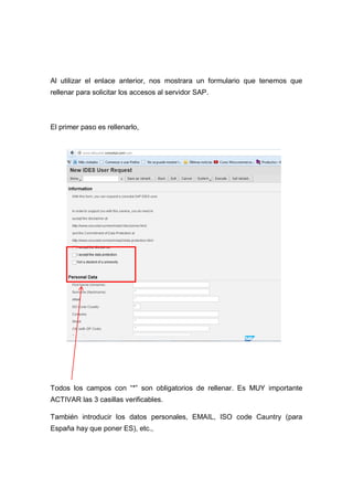 Al utilizar el enlace anterior, nos mostrara un formulario que tenemos que
rellenar para solicitar los accesos al servidor SAP.
El primer paso es rellenarlo,
Todos los campos con “*” son obligatorios de rellenar. Es MUY importante
ACTIVAR las 3 casillas verificables.
También introducir los datos personales, EMAIL, ISO code Cauntry (para
España hay que poner ES), etc.,
 