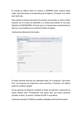 El consejo es rellenar todos los campos y SIEMPRE poner nuestros datos
reales, esta información es únicamente para el registro y “Consolut” no lo utiliza
para nada más.
Este consejo es porque para activar los accesos nos enviaran un mail a nuestra
dirección con el nombre de USUARIO y un enlace para solicitar en otro paso
diferente la CONTRASEÑA, de forma que si no introducimos correctamente los
datos es muy probable que no podamos finalizar el registro.
Continuamos rellenando el formulario,
En estas opciones tenemos que rellenarlas todas. En la pregunta “I got noticie
from” nos pregunta que indiquemos como conociste a “Consolut”, por defecto
podemos contestar “google”.
En las opciones de selección mediante el “botón de selección” activaremos la
opcion titulada como “Private/privat” que quiere decir que somos personas
privadas, es decir, no somos ni clientes de SAP ni consultores.
Finalmente activamos TODAS las casillas verificables del final del formulario.
 