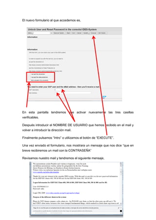 El nuevo formulario al que accedemos es,
En esta pantalla tendremos que activar nuevamente las tres casillas
verificables.
Después introducir el NOMBRE DE USUARIO que hemos recibido en el mail y
volver a introducir la dirección mail.
Finalmente pulsamos “Intro” o utilizamos el botón de “EXECUTE”.
Una vez enviado el formulario, nos mostrara un mensaje que nos dice “que en
breve recibiremos un mail con la CONTRASEÑA”
Revisamos nuestro mail y tendremos el siguiente mensaje,
 