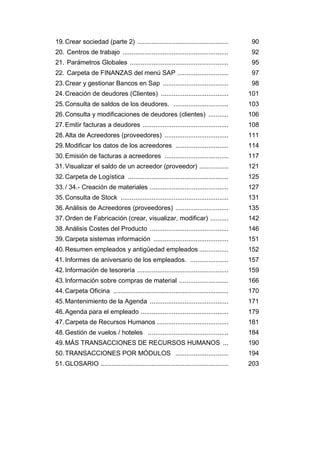 19.Crear sociedad (parte 2) .................................................. 90
20. Centros de trabajo .......................................................... 92
21. Parámetros Globales ...................................................... 95
22. Carpeta de FINANZAS del menú SAP ............................ 97
23.Crear y gestionar Bancos en Sap .................................... 98
24.Creación de deudores (Clientes) ..................................... 101
25.Consulta de saldos de los deudores. .............................. 103
26.Consulta y modificaciones de deudores (clientes) ........... 106
27.Emitir facturas a deudores ............................................... 108
28.Alta de Acreedores (proveedores) ................................... 111
29.Modificar los datos de los acreedores ............................. 114
30.Emisión de facturas a acreedores ................................... 117
31.Visualizar el saldo de un acreedor (proveedor) ................ 121
32.Carpeta de Logística ....................................................... 125
33./ 34.- Creación de materiales ........................................... 127
35.Consulta de Stock ........................................................... 131
36.Análisis de Acreedores (proveedores) ............................. 135
37.Orden de Fabricación (crear, visualizar, modificar) .......... 142
38.Análisis Costes del Producto ........................................... 146
39.Carpeta sistemas información ......................................... 151
40.Resumen empleados y antigüedad empleados ................ 152
41.Informes de aniversario de los empleados. ..................... 157
42.Información de tesorería .................................................. 159
43.Información sobre compras de material ........................... 166
44.Carpeta Oficina ............................................................... 170
45.Mantenimiento de la Agenda ........................................... 171
46.Agenda para el empleado ................................................ 179
47.Carpeta de Recursos Humanos ....................................... 181
48.Gestión de vuelos / hoteles ............................................ 184
49.MÁS TRANSACCIONES DE RECURSOS HUMANOS ... 190
50.TRANSACCIONES POR MÓDULOS ............................. 194
51.GLOSARIO ...................................................................... 203
 