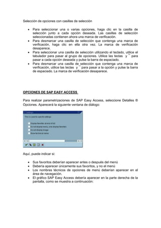 Selección de opciones con casillas de selección
 Para seleccionar una o varias opciones, haga clic en la casilla de
selección junto a cada opción deseada. Las casillas de selección
seleccionadas contienen ahora una marca de verificación.
 Para desmarcar una casilla de selección que contenga una marca de
verificación, haga clic en ella otra vez. La marca de verificación
desaparece.
 Para seleccionar una casilla de selección utilizando el teclado, utilice el
tabulador para pasar al grupo de opciones. Utilice las teclas y ¯ para
pasar a cada opción deseada y pulse la barra de espaciado.
 Para desmarcar una casilla de selección que contenga una marca de
verificación, utilice las teclas y ¯ para pasar a la opción y pulse la barra
de espaciado. La marca de verificación desaparece.
OPCIONES DE SAP EASY ACCESS
Para realizar parametrizaciones de SAP Easy Access, seleccione Detalles ®
Opciones. Aparecerá la siguiente ventana de diálogo:
Aquí, puede indicar si:
 Sus favoritos deberían aparecer antes o después del menú
 Debería aparecer únicamente sus favoritos, y no el menú
 Los nombres técnicos de opciones de menú deberían aparecer en el
área de navegación.
 El gráfico SAP Easy Access debería aparecer en la parte derecha de la
pantalla, como se muestra a continuación:
 