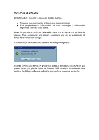 VENTANAS DE DIÁLOGO
El Sistema SAP muestra ventanas de diálogo cuando:
 Requiere más información antes de que pueda proceder
 Está proporcionando información, tal como mensajes o información
específica sobre su tarea actual
Antes de que pueda continuar, debe seleccionar una acción de una ventana de
diálogo. Para seleccionar una acción, seleccione uno de los pulsadores al
fondo de la ventana de diálogo.
A continuación se muestra una ventana de diálogo de ejemplo:
Cuando termina una tarea sin grabar sus datos, o selecciona una función que
puede hacer que pierda datos, el Sistema SAP muestra normalmente una
ventana de diálogo en la cual se le pide que confirme o cancele su acción.
 
