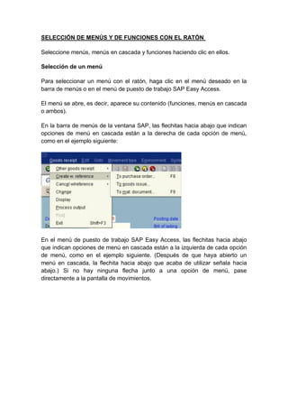 SELECCIÓN DE MENÚS Y DE FUNCIONES CON EL RATÓN
Seleccione menús, menús en cascada y funciones haciendo clic en ellos.
Selección de un menú
Para seleccionar un menú con el ratón, haga clic en el menú deseado en la
barra de menús o en el menú de puesto de trabajo SAP Easy Access.
El menú se abre, es decir, aparece su contenido (funciones, menús en cascada
o ambos).
En la barra de menús de la ventana SAP, las flechitas hacia abajo que indican
opciones de menú en cascada están a la derecha de cada opción de menú,
como en el ejemplo siguiente:
En el menú de puesto de trabajo SAP Easy Access, las flechitas hacia abajo
que indican opciones de menú en cascada están a la izquierda de cada opción
de menú, como en el ejemplo siguiente. (Después de que haya abierto un
menú en cascada, la flechita hacia abajo que acaba de utilizar señala hacia
abajo.) Si no hay ninguna flecha junto a una opción de menú, pase
directamente a la pantalla de movimientos.
 
