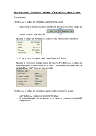 BÚSQUEDA DEL CÓDIGO DE TRANSACCIÓN PARA LA TAREA ACTUAL
Procedimiento
Para buscar el código de transacción para la tarea actual:
 Seleccione la flecha situada en el extremo derecho del primer campo de
status, como en este ejemplo:
Aparece el código de transacción, junto con otra información de sistema:
 O, de la barra de menús, seleccione Sistema ® Status.
Aparece la ventana de diálogo Status de sistema. Puede buscar el código de
transacción para la tarea actual en el marco Datos de repository del área de
pantalla Datos SAP, como en este ejemplo:
Para buscar el código de transacción para una tarea diferente, puede:
 Abrir la tarea y seleccionar Sistema ® Status.
 O, activar las opciones apropiadas en el menú de puesto de trabajo SAP
Easy Access .
 