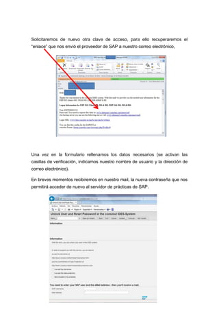 Solicitaremos de nuevo otra clave de acceso, para ello recuperaremos el
“enlace” que nos envió el proveedor de SAP a nuestro correo electrónico,
Una vez en la formulario rellenamos los datos necesarios (se activan las
casillas de verificación, indicamos nuestro nombre de usuario y la dirección de
correo electrónico).
En breves momentos recibiremos en nuestro mail, la nueva contraseña que nos
permitirá acceder de nuevo al servidor de prácticas de SAP.
 