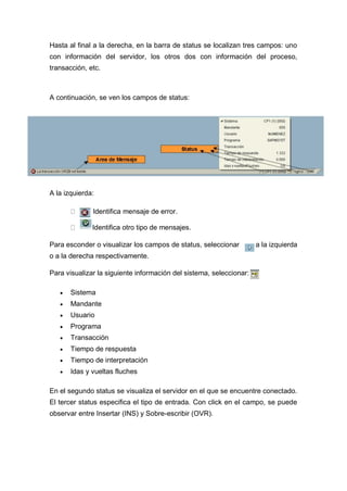 Hasta al final a la derecha, en la barra de status se localizan tres campos: uno
con información del servidor, los otros dos con información del proceso,
transacción, etc.
A continuación, se ven los campos de status:
A la izquierda:
Identifica mensaje de error.
Identifica otro tipo de mensajes.
Para esconder o visualizar los campos de status, seleccionar a la izquierda
o a la derecha respectivamente.
Para visualizar la siguiente información del sistema, seleccionar:
 Sistema
 Mandante
 Usuario
 Programa
 Transacción
 Tiempo de respuesta
 Tiempo de interpretación
 Idas y vueltas fluches
En el segundo status se visualiza el servidor en el que se encuentre conectado.
El tercer status especifica el tipo de entrada. Con click en el campo, se puede
observar entre Insertar (INS) y Sobre-escribir (OVR).
 