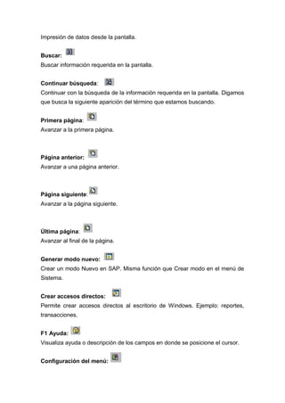 Impresión de datos desde la pantalla.
Buscar:
Buscar información requerida en la pantalla.
Continuar búsqueda:
Continuar con la búsqueda de la información requerida en la pantalla. Digamos
que busca la siguiente aparición del término que estamos buscando.
Primera página:
Avanzar a la primera página.
Página anterior:
Avanzar a una página anterior.
Página siguiente:
Avanzar a la página siguiente.
Última página:
Avanzar al final de la página.
Generar modo nuevo:
Crear un modo Nuevo en SAP. Misma función que Crear modo en el menú de
Sistema.
Crear accesos directos:
Permite crear accesos directos al escritorio de Windows. Ejemplo: reportes,
transacciones.
F1 Ayuda:
Visualiza ayuda o descripción de los campos en donde se posicione el cursor.
Configuración del menú:
 