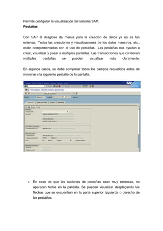 Permite configurar la visualización del sistema SAP.
Pestañas
Con SAP el desglose de menús para la creación de datos ya no es tan
extensa. Todas las creaciones y visualizaciones de los datos maestros, etc.,
están complementadas con el uso de pestañas. Las pestañas nos ayudan a
crear, visualizar y pasar a múltiples pantallas. Las transacciones que contienen
múltiples pantallas se pueden visualizar más claramente.
En algunos casos, se debe completar todos los campos requeridos antes de
moverse a la siguiente pestaña de la pantalla.
 En caso de que las opciones de pestañas sean muy extensas, no
aparecen todas en la pantalla. Se pueden visualizar desplegando las
flechas que se encuentran en la parte superior izquierda o derecha de
las pestañas.
 