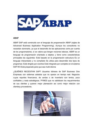 ABAP
ABAP SAP está construido con el lenguaje de programación ABAP (siglas de
Advanced Business Application Programming). Aunque los consultores no
necesitan dominarlo, ya que el desarrollo de las aplicaciones corre por cuenta
de los programadores, sí se valora que tengan nociones básicas. ABAP es un
lenguaje de programación orientada a objetos y tiene como características
principales las siguientes: Está basado en la programación estructura Es un
lenguaje interpretado y no compilado Se utiliza para desarrollar dos tipos de
programas: Está dirigido por eventos Está integrado por completo en el sistema
SAP R/3 Está preparado para que sea multi-idioma
¿QUIÉNES NECESITAN SAP? Usuarios idóneos de SAP Business One
Empresas con sistemas aislados que no operan en tiempo real. Negocios
cuyos reportes financieros, de ventas o de inventario son lentos, poco
confiables y nada estratégicos. PYMES que no satisfacen los requerimientos
de sus clientes y quieren mejor planeación así como mejor relación con
clientesy proveedores.
 