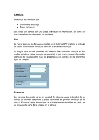 CAMPOS
Un campo está formado por:
 Un nombre de campo
 Datos del campo
Los datos del campo son una pieza individual de información, tal como un
nombre o el número de cuenta de un cliente.
Uso
La mayor parte de las tareas que realiza en el Sistema SAP implican la entrada
de datos. Típicamente, introduce datos en el sistema en campos.
La mayor parte de las pantallas del Sistema SAP contienen campos en los
cuales introduce datos (campos de entrada) o que proporcionan información
(campos de visualización). Aquí se proporciona un ejemplo de los diferentes
tipos de campos:
Estructura
Los campos de entrada varían en longitud. En algunos casos, la longitud de un
campo de entrada determina cuántos caracteres se pueden introducir en el
campo. En otros casos, los campos de entrada son desplazables, es decir, se
ve únicamente parte de la entrada en el campo.
 