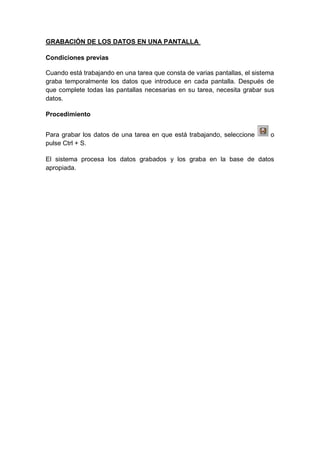 GRABACIÓN DE LOS DATOS EN UNA PANTALLA
Condiciones previas
Cuando está trabajando en una tarea que consta de varias pantallas, el sistema
graba temporalmente los datos que introduce en cada pantalla. Después de
que complete todas las pantallas necesarias en su tarea, necesita grabar sus
datos.
Procedimiento
Para grabar los datos de una tarea en que está trabajando, seleccione o
pulse Ctrl + S.
El sistema procesa los datos grabados y los graba en la base de datos
apropiada.
 