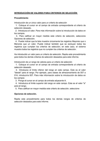 INTRODUCCIÓN DE VALORES PARA CRITERIOS DE SELECCIÓN
Procedimiento
Introducción de un único valor para un criterio de selección
1. Coloque el cursor en el campo de entrada correspondiente al criterio de
selección deseado.
2. Introduzca el valor. Para más información sobre la introducción de datos en
los campos.
3. Para calificar en mayor medida este criterio de selección, seleccione
Opciones de selección.
4. Puede indicar que la lista muestre únicamente los registros Mayores que o
Menores que un valor. Puede indicar también que se excluyan todos los
registros que cumplan los criterios de selección; en este caso, el sistema
muestra todos los registros que no cumplen los criterios de selección.
Ha introducido un valor para un criterio de selección. Repita este procedimiento
para todos los demás criterios de selección deseados para este informe.
Introducción de un rango de valores para un criterio de selección
1. Coloque el cursor en el campo de entrada correspondiente al criterio de
selección deseado.
2. Introduzca el límite inferior del rango en este campo. Este es el valor
"desde" para el rango. Por ejemplo, para clases de almacenamiento de 007 a
014, introduciría 007. Para más información sobre la introducción de datos en
los campos
3. Ponga el cursor en el campo de entrada adyacente A.
4. Introduzca el límite superior del rango en este campo. Este es el valor "a"
para el rango.
5. Para calificar en mayor medida este criterio de selección, seleccione
Opciones de selección.
Repita este procedimiento para todos los demás rangos de criterios de
selección deseados para este informe.
 