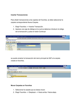 Insertar Transacciones
Para añadir transacciones a las capetas de Favoritos, se debe seleccionar la
carpeta correspondiente Nueva Carpeta.
1. Elegir Favoritos --> Insertar Transacción.
2. Aparece una caja de diálogo en la cual se debemos introducir el código
de la transacción y pulse en botón Continuar
se puede arrastrar la transacción del menú principal de SAP a la carpeta
creada en favoritos.
Mover Carpetas en Favoritos
1. Seleccionar la carpeta que se desea mover.
2. Elegir Favoritos --> Desplazar --> Hacia arriba / Hacia abajo.
 