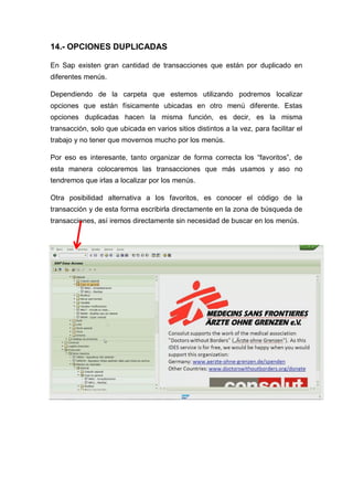 14.- OPCIONES DUPLICADAS
En Sap existen gran cantidad de transacciones que están por duplicado en
diferentes menús.
Dependiendo de la carpeta que estemos utilizando podremos localizar
opciones que están físicamente ubicadas en otro menú diferente. Estas
opciones duplicadas hacen la misma función, es decir, es la misma
transacción, solo que ubicada en varios sitios distintos a la vez, para facilitar el
trabajo y no tener que movernos mucho por los menús.
Por eso es interesante, tanto organizar de forma correcta los “favoritos”, de
esta manera colocaremos las transacciones que más usamos y aso no
tendremos que irlas a localizar por los menús.
Otra posibilidad alternativa a los favoritos, es conocer el código de la
transacción y de esta forma escribirla directamente en la zona de búsqueda de
transacciones, así iremos directamente sin necesidad de buscar en los menús.
 