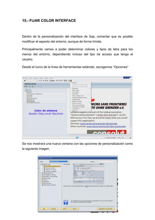 15.- FIJAR COLOR INTERFACE
Dentro de la personalización del interface de Sap, comentar que es posible
modificar el aspecto del entorno, aunque de forma tímida.
Principalmente vamos a poder determinar colores y tipos de letra para los
menús del entorno, dependiendo incluso del tipo de acceso que tenga el
usuario.
Desde el icono de la línea de herramientas estándar, escogemos “Opciones”
Se nos mostrara una nueva ventana con las opciones de personalización como
la siguiente imagen,
 