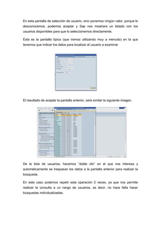 En esta pantalla de selección de usuario, sino ponemos ningún valor, porque lo
desconocemos, podemos aceptar y Sap nos mostrara un listado con los
usuarios disponibles para que lo seleccionemos directamente.
Esta es la pantalla típica (que iremos utilizando muy a menudo) en la que
tenemos que indicar los datos para localizar al usuario a examinar
El resultado de aceptar la pantalla anterior, será similar la siguiente imagen,
De la lista de usuarios, hacemos “doble clic” en el que nos interesa y
automáticamente se traspasan los datos a la pantalla anterior para realizar la
búsqueda.
En este caso podemos repetir esta operación 2 veces, ya que nos permite
realizar la consulta a un rango de usuarios, es decir, no hace falta hacer
búsquedas individualizadas.
 