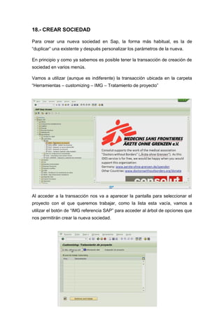 18.- CREAR SOCIEDAD
Para crear una nueva sociedad en Sap, la forma más habitual, es la de
“duplicar” una existente y después personalizar los parámetros de la nueva.
En principio y como ya sabemos es posible tener la transacción de creación de
sociedad en varios menús.
Vamos a utilizar (aunque es indiferente) la transacción ubicada en la carpeta
“Herramientas – customizing – IMG – Tratamiento de proyecto”
Al acceder a la transacción nos va a aparecer la pantalla para seleccionar el
proyecto con el que queremos trabajar, como la lista esta vacía, vamos a
utilizar el botón de “IMG referencia SAP” para acceder al árbol de opciones que
nos permitirán crear la nueva sociedad.
 