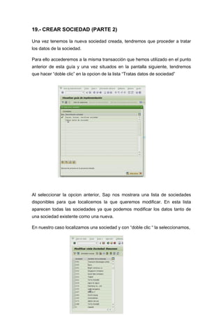19.- CREAR SOCIEDAD (PARTE 2)
Una vez tenemos la nueva sociedad creada, tendremos que proceder a tratar
los datos de la sociedad.
Para ello accederemos a la misma transacción que hemos utilizado en el punto
anterior de esta guía y una vez situados en la pantalla siguiente, tendremos
que hacer “doble clic” en la opcion de la lista “Tratas datos de sociedad”
Al seleccionar la opcion anterior, Sap nos mostrara una lista de sociedades
disponibles para que localicemos la que queremos modificar. En esta lista
aparecen todas las sociedades ya que podemos modificar los datos tanto de
una sociedad existente como una nueva.
En nuestro caso localizamos una sociedad y con “doble clic “ la seleccionamos,
 