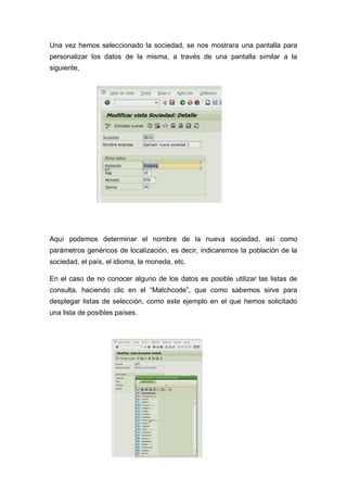 Una vez hemos seleccionado la sociedad, se nos mostrara una pantalla para
personalizar los datos de la misma, a través de una pantalla similar a la
siguiente,
Aquí podemos determinar el nombre de la nueva sociedad, así como
parámetros genéricos de localización, es decir, indicaremos la población de la
sociedad, el país, el idioma, la moneda, etc.
En el caso de no conocer alguno de los datos es posible utilizar las listas de
consulta, haciendo clic en el “Matchcode”, que como sabemos sirve para
desplegar listas de selección, como este ejemplo en el que hemos solicitado
una lista de posibles países.
 