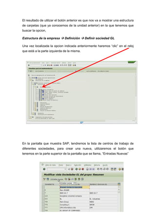 El resultado de utilizar el botón anterior es que nos va a mostrar una estructura
de carpetas (que ya conocemos de la unidad anterior) en la que tenemos que
buscar la opcion,
Estructura de la empresa  Definición  Definir sociedad GL
Una vez localizada la opcion indicada anteriormente haremos “clic” en el reloj
que está a la parte izquierda de la misma.
En la pantalla que muestra SAP, tendremos la lista de centros de trabajo de
diferentes sociedades, para crear una nueva, utilizaremos el botón que
tenemos en la parte superior de la pantalla que se llama, “Entradas Nuevas”
 
