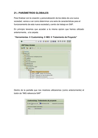 21.- PARÁMETROS GLOBALES
Para finalizar con la creación y personalización de los datos de una nueva
sociedad, vamos a ver como determinar una serie de características para el
funcionamiento de esta nueva sociedad y centro de trabajo en SAP.
En principio tenemos que acceder a la misma opcion que hemos utilizado
anteriormente, a la carpeta
“Herramientas  Customizing  IMG  Tratamiento de Proyecto”
Dentro de la pantalla que nos mostrara utilizaremos (como anteriormente) el
botón de “IMG referencia SAP”
 