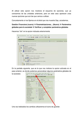 Al utilizar esta opcion nos mostrara el esquema de opciones, que ya
conocemos de las unidades anteriores, pero en este caso aparecen unas
nuevas opciones que son las que vamos a utilizar.
Concretamente si nos fijamos en el árbol que nos muestra Sap, accedemos,
Gestión Financiera (nuevo)  Parametrizaciones... (Nuevo)  Parámetros
globales para la sociedad  Verificar y completar parámetros globales
Hacemos “clic” en la opcion indicada anteriormente
En la pantalla siguiente, que es la que nos motrara la opcion activada en el
paso anterior, es donde podemos personalizar algunos parámetros globales de
la sociedad.
Una vez realizados los cambios utilizaremos el icono de guardar.
 