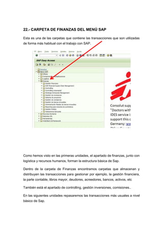 22.- CARPETA DE FINANZAS DEL MENÚ SAP
Esta es una de las carpetas que contiene las transacciones que son utilizadas
de forma más habitual con el trabajo con SAP.
Como hemos visto en las primeras unidades, el apartado de finanzas, junto con
logística y recursos humanos, forman la estructura básica de Sap.
Dentro de la carpeta de Finanzas encontramos carpetas que almacenan y
distribuyen las transacciones para gestionar por ejemplo, la gestión financiera,
la parte contable, libros mayor, deudores, acreedores, bancos, activos, etc
También está el apartado de controlling, gestión inversiones, comisiones..
En las siguientes unidades repasaremos las transacciones más usuales a nivel
básico de Sap.
 