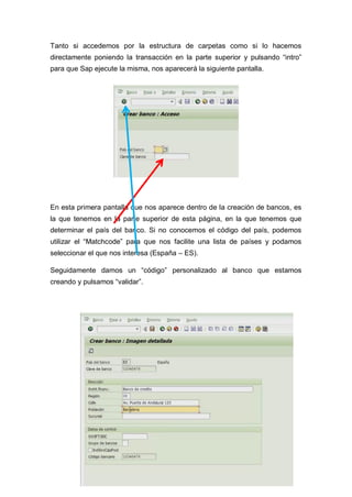 Tanto si accedemos por la estructura de carpetas como si lo hacemos
directamente poniendo la transacción en la parte superior y pulsando “intro”
para que Sap ejecute la misma, nos aparecerá la siguiente pantalla.
En esta primera pantalla que nos aparece dentro de la creación de bancos, es
la que tenemos en la parte superior de esta página, en la que tenemos que
determinar el país del banco. Si no conocemos el código del país, podemos
utilizar el “Matchcode” para que nos facilite una lista de países y podamos
seleccionar el que nos interesa (España – ES).
Seguidamente damos un “código” personalizado al banco que estamos
creando y pulsamos “validar”.
 