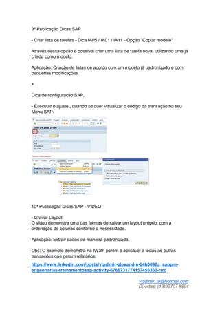 vladimir_ja@hotmail.com
Dúvidas: (13)99707 8894
9ª Publicação Dicas SAP
- Criar lista de tarefas - Dica IA05 / IA01 / IA11 - Opção "Copiar modelo"
Através dessa opção é possível criar uma lista de tarefa nova, utilizando uma já
criada como modelo.
Aplicação: Criação de listas de acordo com um modelo já padronizado e com
pequenas modificações.
+
Dica de configuração SAP.
- Executar o ajuste , quando se quer visualizar o código da transação no seu
Menu SAP.
10ª Publicação Dicas SAP - VÍDEO
- Gravar Layout
O vídeo demonstra uma das formas de salvar um layout próprio, com a
ordenação de colunas conforme a necessidade.
Aplicação: Extrair dados de maneira padronizada.
Obs: O exemplo demonstra na IW39, porém é aplicável a todas as outras
transações que geram relatórios.
https://www.linkedin.com/posts/vladimir-alexandre-04b3098a_sappm-
engenharias-treinamentosap-activity-6766731774157455360-rrrd
 