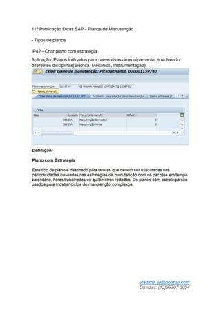 vladimir_ja@hotmail.com
Dúvidas: (13)99707 8894
11ª Publicação Dicas SAP - Planos de Manutenção
- Tipos de planos
IP42 - Criar plano com estratégia
Aplicação: Planos indicados para preventivas de equipamento, envolvendo
diferentes disciplinas(Elétrica, Mecânica, Instrumentação).
 