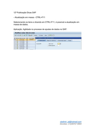 vladimir_ja@hotmail.com
Dúvidas: (13)99707 8894
12ª Publicação Dicas SAP
- Atualização em massa - CTRL+F11
Selecionando os itens e clicando em CTRL+F11, é possível a atualização em
massa de dados.
Aplicação: Agilidade no processo de ajustes de dados no SAP.
 