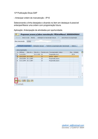 vladimir_ja@hotmail.com
Dúvidas: (13)99707 8894
13ª Publicação Dicas SAP
- Antecipar ordem de manutenção - IP10
Selecionando a linha desejada e clicando no item em destaque é possível
antecipar/liberar uma ordem com programação futura.
Aplicação: Antecipação de atividades por oportunidade.
 