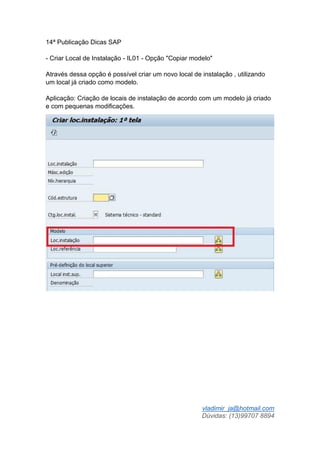 vladimir_ja@hotmail.com
Dúvidas: (13)99707 8894
14ª Publicação Dicas SAP
- Criar Local de Instalação - IL01 - Opção "Copiar modelo"
Através dessa opção é possível criar um novo local de instalação , utilizando
um local já criado como modelo.
Aplicação: Criação de locais de instalação de acordo com um modelo já criado
e com pequenas modificações.
 