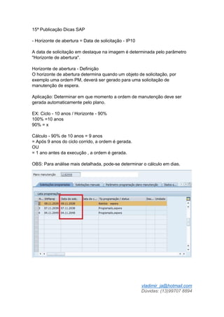 vladimir_ja@hotmail.com
Dúvidas: (13)99707 8894
15ª Publicação Dicas SAP
- Horizonte de abertura = Data de solicitação - IP10
A data de solicitação em destaque na imagem é determinada pelo parâmetro
"Horizonte de abertura".
Horizonte de abertura - Definição
O horizonte de abertura determina quando um objeto de solicitação, por
exemplo uma ordem PM, deverá ser gerado para uma solicitação de
manutenção de espera.
Aplicação: Determinar em que momento a ordem de manutenção deve ser
gerada automaticamente pelo plano.
EX: Ciclo - 10 anos / Horizonte - 90%
100% =10 anos
90% = x
Cálculo - 90% de 10 anos = 9 anos
= Após 9 anos do ciclo corrido, a ordem é gerada.
OU
= 1 ano antes da execução , a ordem é gerada.
OBS: Para análise mais detalhada, pode-se determinar o cálculo em dias.
 